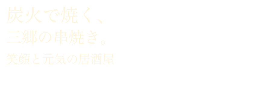 炭火と職人技が引き出す、三郷の串焼き 受け継がれてきた技で、一本一本ていねいに串打ちし、 備長炭で焼き上げる炭火串焼きをご堪能ください。